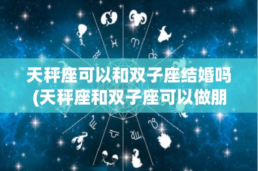 天秤座可以和双子座结婚吗(天秤座和双子座可以做朋友吗)
