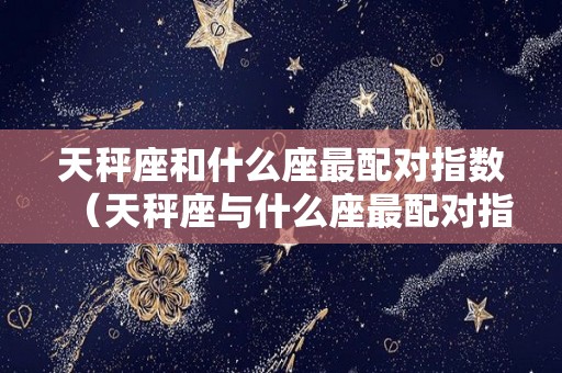 天秤座和什么座最配对指数（天秤座与什么座最配对指数）