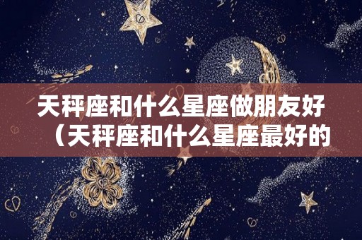 天秤座和什么星座做朋友好（天秤座和什么星座最好的朋友）