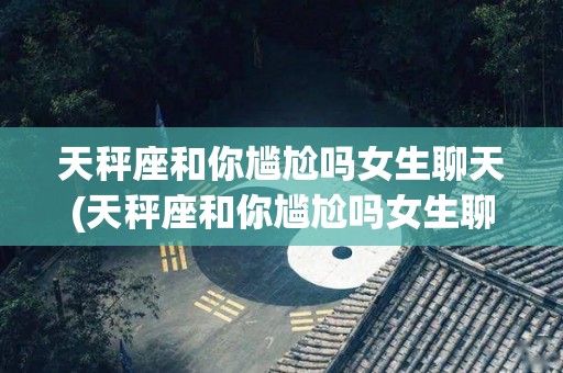 天秤座和你尴尬吗女生聊天(天秤座和你尴尬吗女生聊天会怎么样)