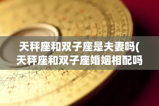 天秤座和双子座是夫妻吗(天秤座和双子座婚姻相配吗)