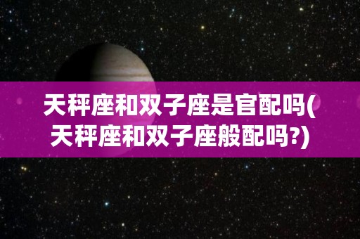 天秤座和双子座是官配吗(天秤座和双子座般配吗?)