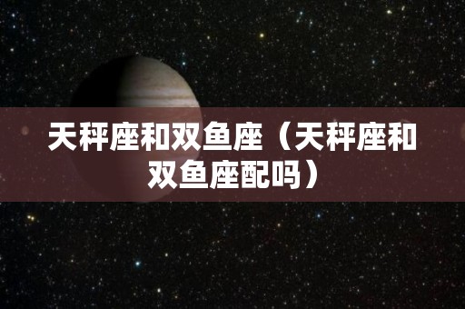 天秤座和双鱼座（天秤座和双鱼座配吗）
