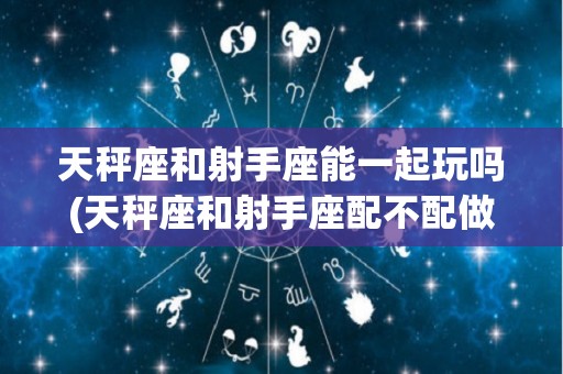 天秤座和射手座能一起玩吗(天秤座和射手座配不配做一对)