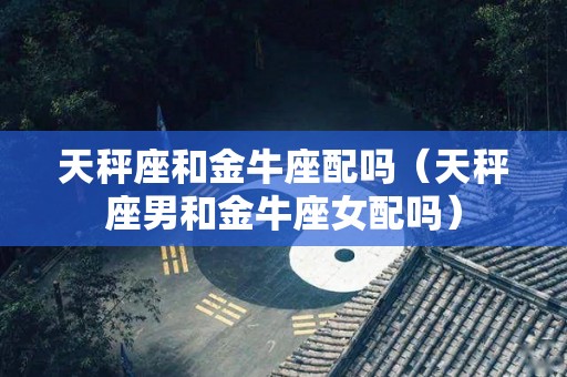 天秤座和金牛座配吗（天秤座男和金牛座女配吗）