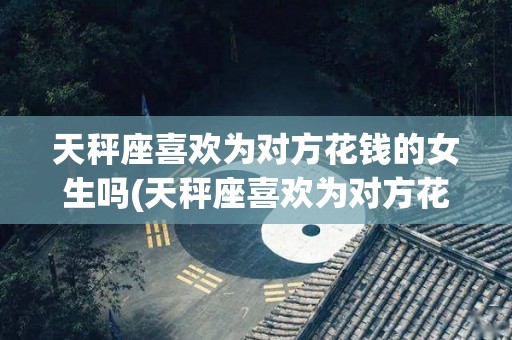 天秤座喜欢为对方花钱的女生吗(天秤座喜欢为对方花钱的女生吗知乎)