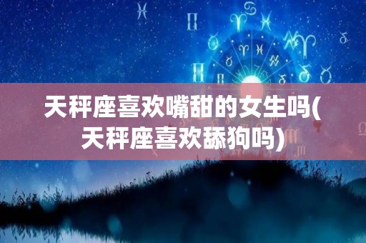 天秤座喜欢嘴甜的女生吗(天秤座喜欢舔狗吗)