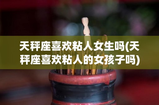 天秤座喜欢粘人女生吗(天秤座喜欢粘人的女孩子吗)