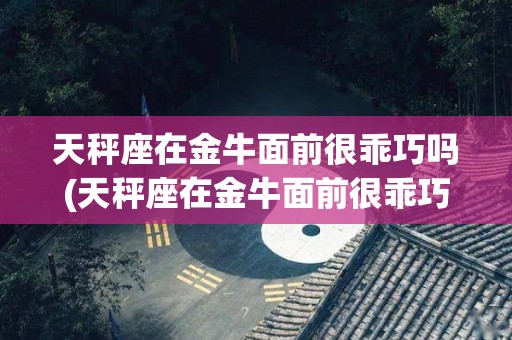 天秤座在金牛面前很乖巧吗(天秤座在金牛面前很乖巧吗女生)