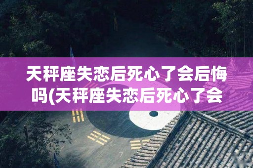 天秤座失恋后死心了会后悔吗(天秤座失恋后死心了会后悔吗知乎)