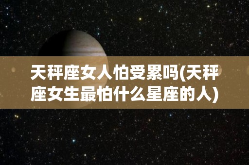 天秤座女人怕受累吗(天秤座女生最怕什么星座的人)