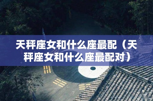 天秤座女和什么座最配（天秤座女和什么座最配对）