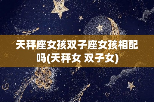 天秤座女孩双子座女孩相配吗(天秤女 双子女)