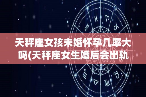 天秤座女孩未婚怀孕几率大吗(天秤座女生婚后会出轨吗)