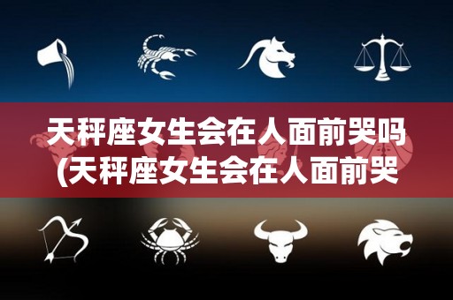 天秤座女生会在人面前哭吗(天秤座女生会在人面前哭吗为什么)