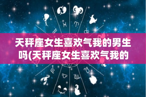 天秤座女生喜欢气我的男生吗(天秤座女生喜欢气我的男生吗知乎)