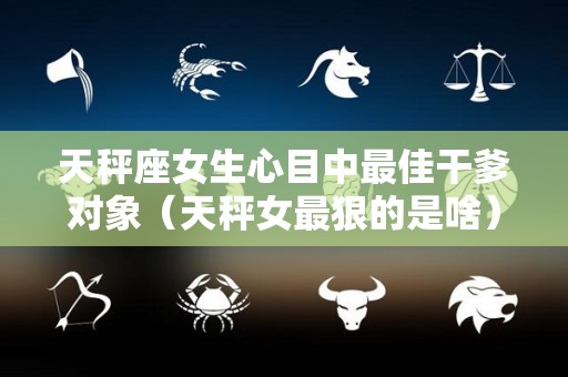 天秤座女生心目中最佳干爹对象（天秤女最狠的是啥）