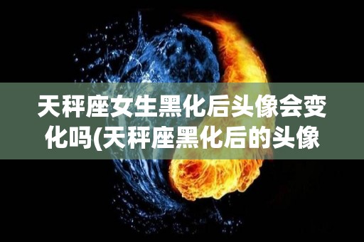 天秤座女生黑化后头像会变化吗(天秤座黑化后的头像)