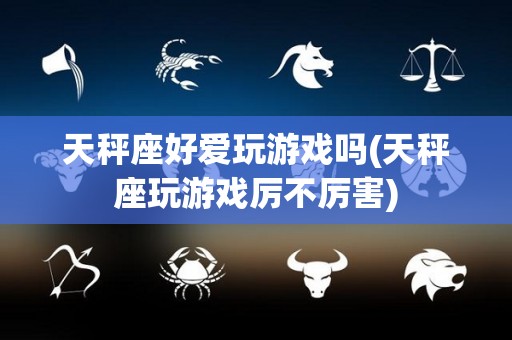 天秤座好爱玩游戏吗(天秤座玩游戏厉不厉害)