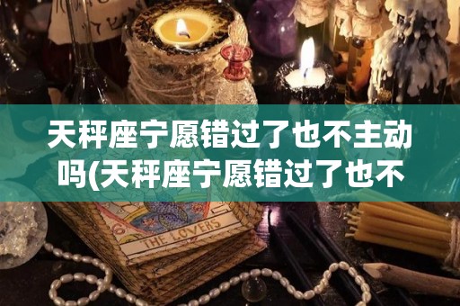天秤座宁愿错过了也不主动吗(天秤座宁愿错过了也不主动吗女生)