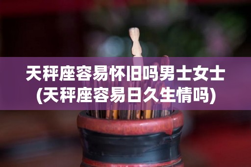 天秤座容易怀旧吗男士女士(天秤座容易日久生情吗)