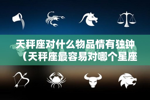 天秤座对什么物品情有独钟（天秤座最容易对哪个星座动心）