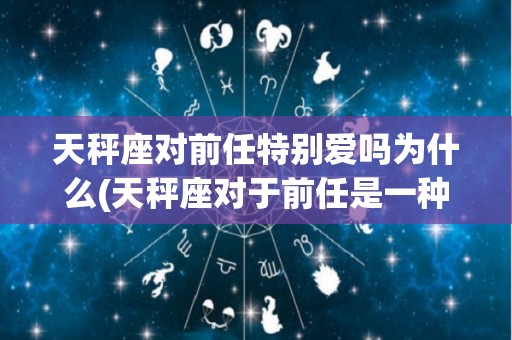 天秤座对前任特别爱吗为什么(天秤座对于前任是一种怎样的态度)