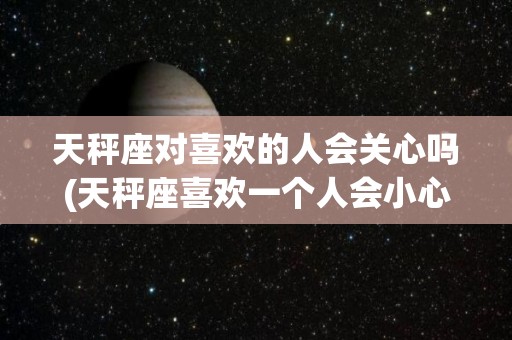 天秤座对喜欢的人会关心吗(天秤座喜欢一个人会小心翼翼吗)