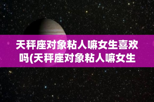 天秤座对象粘人嘛女生喜欢吗(天秤座对象粘人嘛女生喜欢吗知乎)