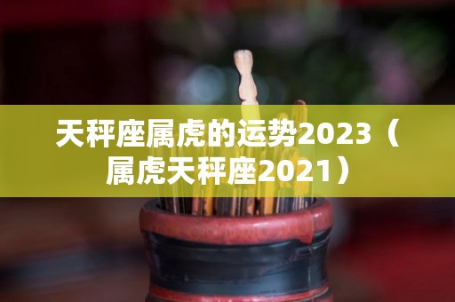天秤座属虎的运势2023（属虎天秤座2021）