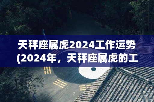 天秤座属虎2024工作运势(2024年，天秤座属虎的工作运势展望)