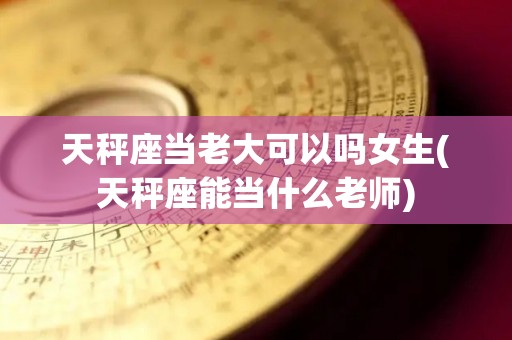 天秤座当老大可以吗女生(天秤座能当什么老师)