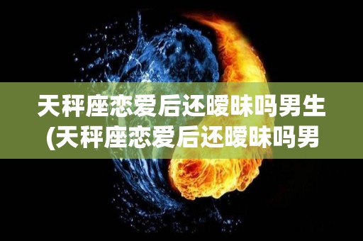 天秤座恋爱后还暧昧吗男生(天秤座恋爱后还暧昧吗男生会主动吗)
