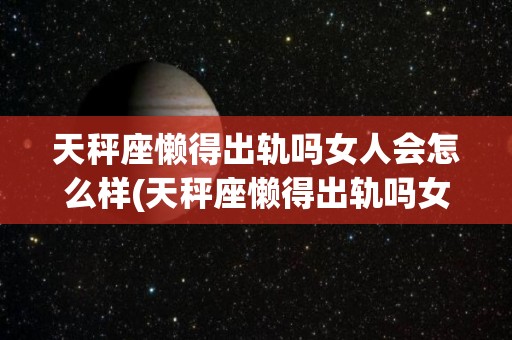 天秤座懒得出轨吗女人会怎么样(天秤座懒得出轨吗女人会怎么样呢)