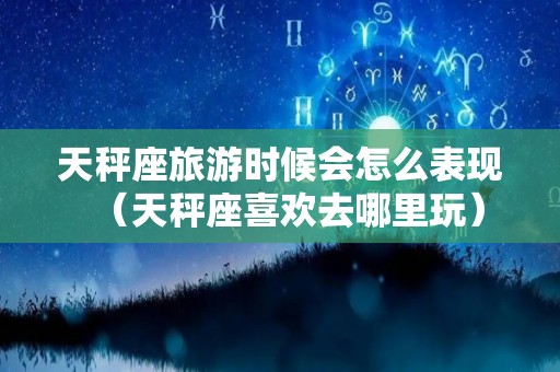 天秤座旅游时候会怎么表现（天秤座喜欢去哪里玩）
