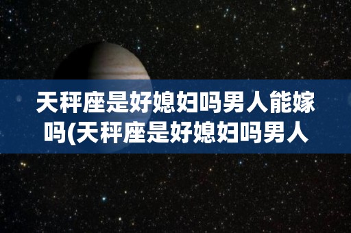 天秤座是好媳妇吗男人能嫁吗(天秤座是好媳妇吗男人能嫁吗视频)