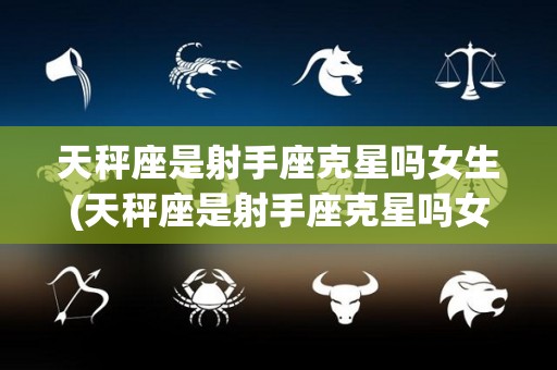 天秤座是射手座克星吗女生(天秤座是射手座克星吗女生怎么样)