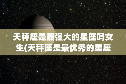 天秤座是最强大的星座吗女生(天秤座是最优秀的星座吗)