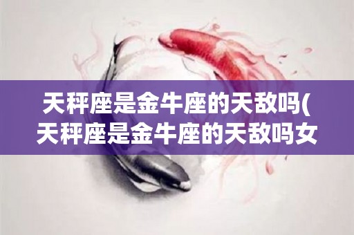 天秤座是金牛座的天敌吗(天秤座是金牛座的天敌吗女生)