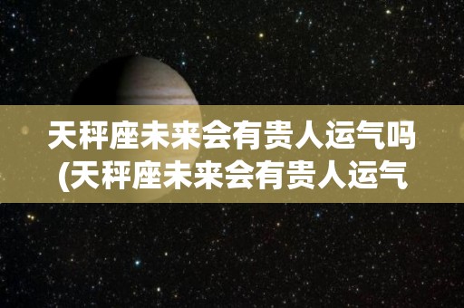 天秤座未来会有贵人运气吗(天秤座未来会有贵人运气吗男)
