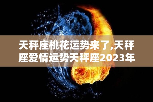 天秤座桃花运势来了,天秤座爱情运势天秤座2023年每月运程详解