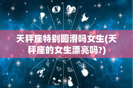 天秤座特别圆滑吗女生(天秤座的女生漂亮吗?)