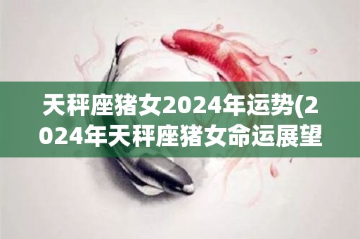 天秤座猪女2024年运势(2024年天秤座猪女命运展望)