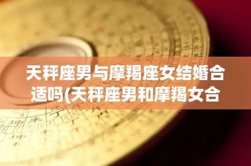 天秤座男与摩羯座女结婚合适吗(天秤座男和摩羯女合适吗)