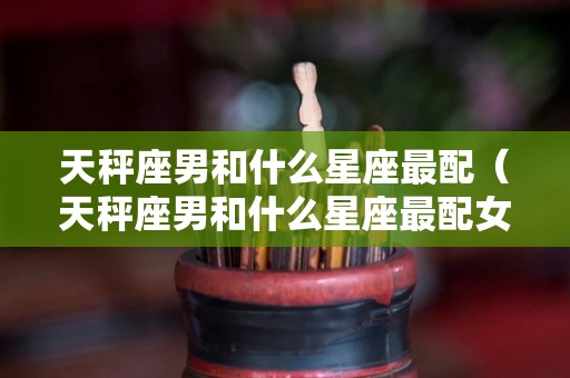 天秤座男和什么星座最配（天秤座男和什么星座最配女生）