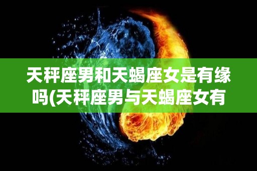 天秤座男和天蝎座女是有缘吗(天秤座男与天蝎座女有特殊的缘分)