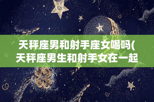 天秤座男和射手座女喝吗(天秤座男生和射手女在一起合适吗)