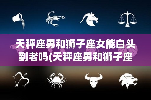天秤座男和狮子座女能白头到老吗(天秤座男和狮子座女能白头到老吗知乎)