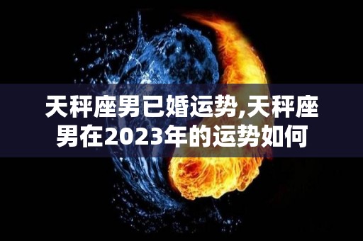 天秤座男已婚运势,天秤座男在2023年的运势如何