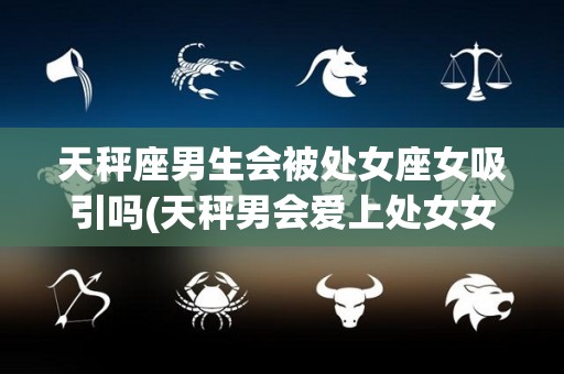 天秤座男生会被处女座女吸引吗(天秤男会爱上处女女吗)